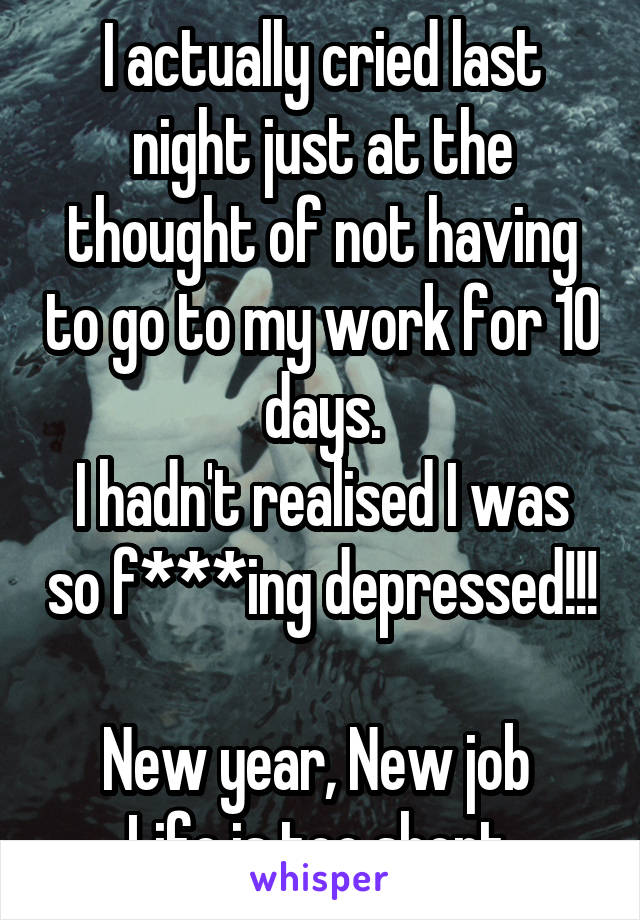 I actually cried last night just at the thought of not having to go to my work for 10 days.
I hadn't realised I was so f***ing depressed!!! 
New year, New job 
Life is too short 