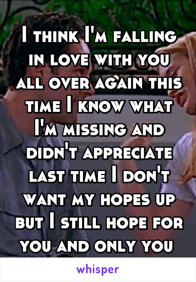 I think I'm falling in love with you all over again this time I know what I'm missing and didn't appreciate last time I don't want my hopes up but I still hope for you and only you 