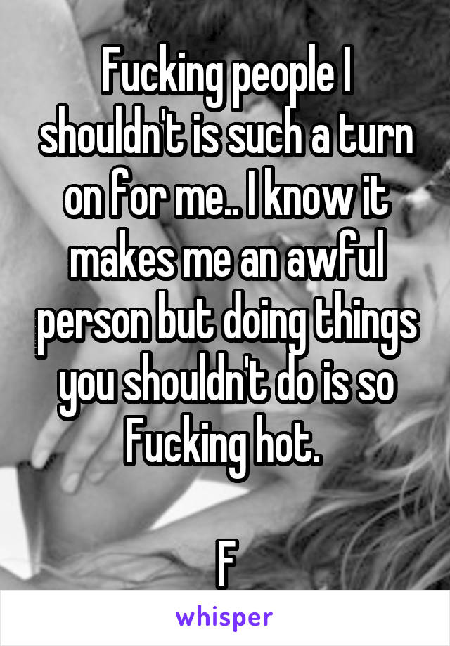 Fucking people I shouldn't is such a turn on for me.. I know it makes me an awful person but doing things you shouldn't do is so Fucking hot. 

F