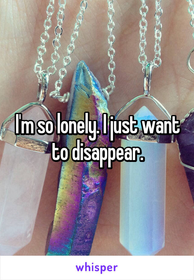 I'm so lonely. I just want to disappear.