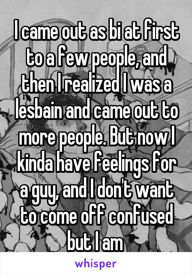 I came out as bi at first to a few people, and then I realized I was a lesbain and came out to more people. But now I kinda have feelings for a guy, and I don't want to come off confused but I am 