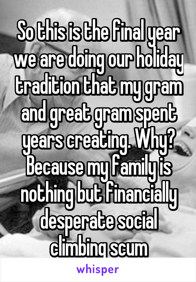 So this is the final year we are doing our holiday tradition that my gram and great gram spent years creating. Why? Because my family is nothing but financially desperate social climbing scum