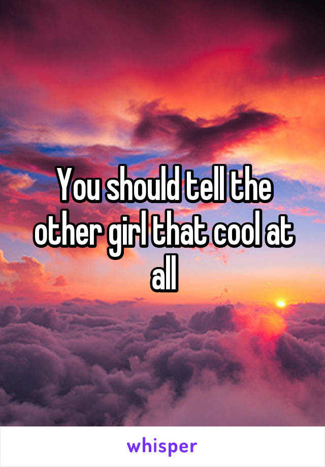 You should tell the other girl that cool at all