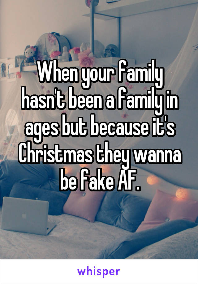 When your family hasn't been a family in ages but because it's Christmas they wanna be fake AF.
