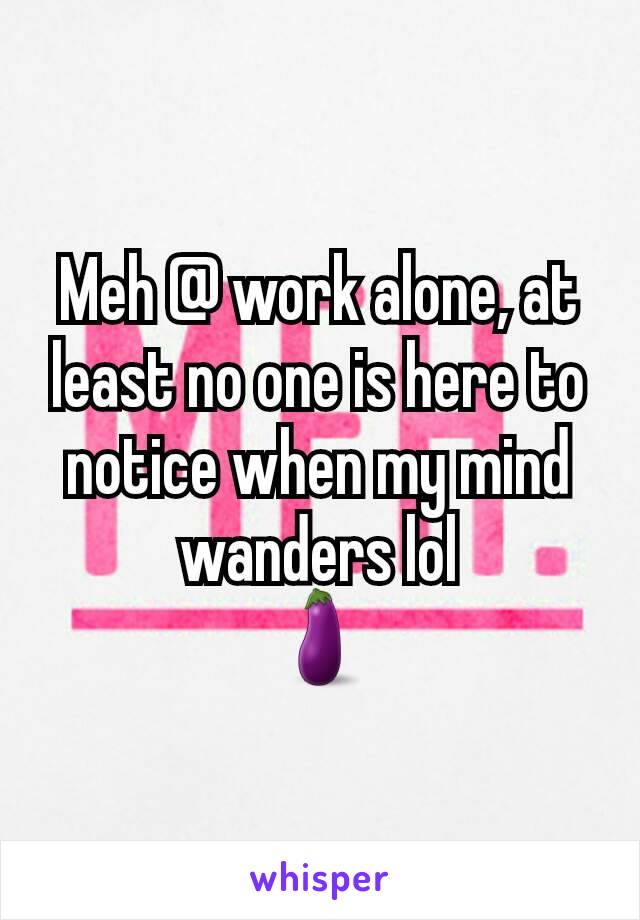 Meh @ work alone, at least no one is here to notice when my mind wanders lol
🍆