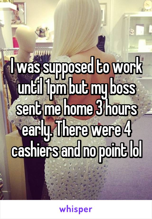 I was supposed to work until 1pm but my boss sent me home 3 hours early. There were 4 cashiers and no point lol