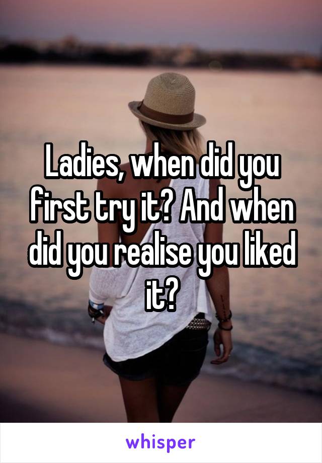 Ladies, when did you first try it? And when did you realise you liked it?