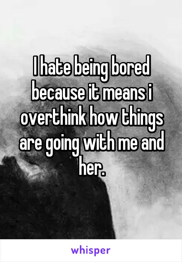 I hate being bored because it means i overthink how things are going with me and her.
