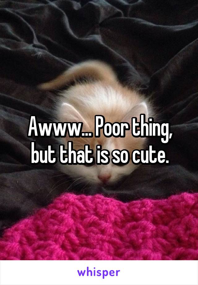 Awww... Poor thing, but that is so cute.