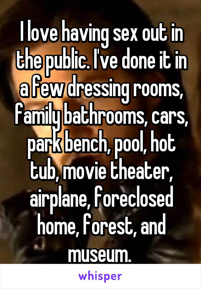 I love having sex out in the public. I've done it in a few dressing rooms, family bathrooms, cars, park bench, pool, hot tub, movie theater, airplane, foreclosed home, forest, and museum. 