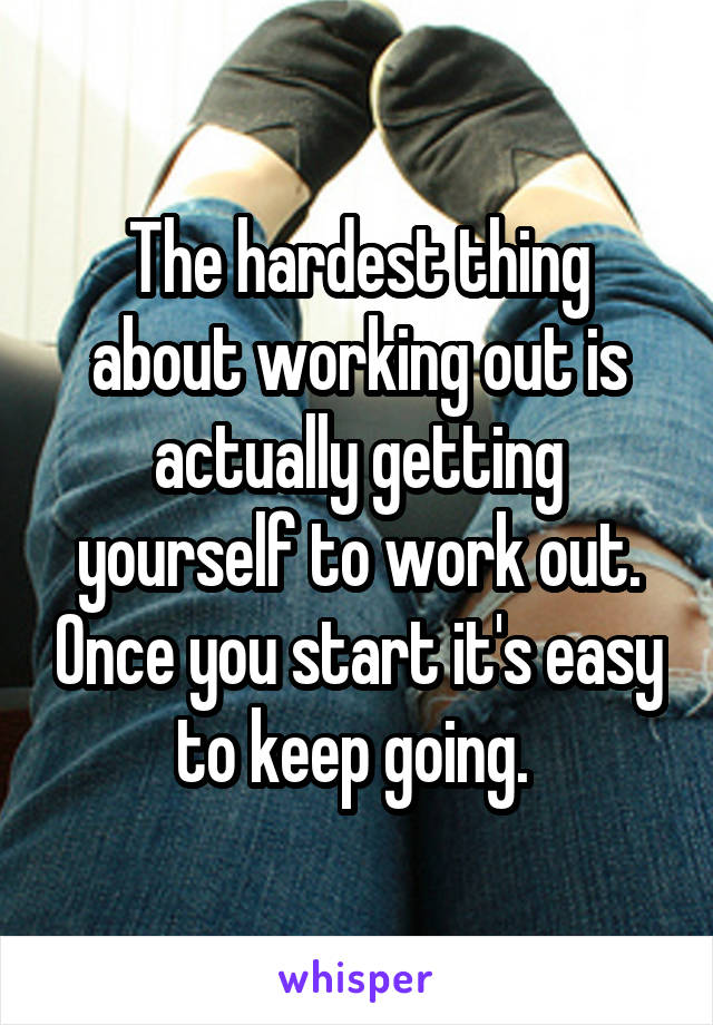 The hardest thing about working out is actually getting yourself to work out. Once you start it's easy to keep going. 