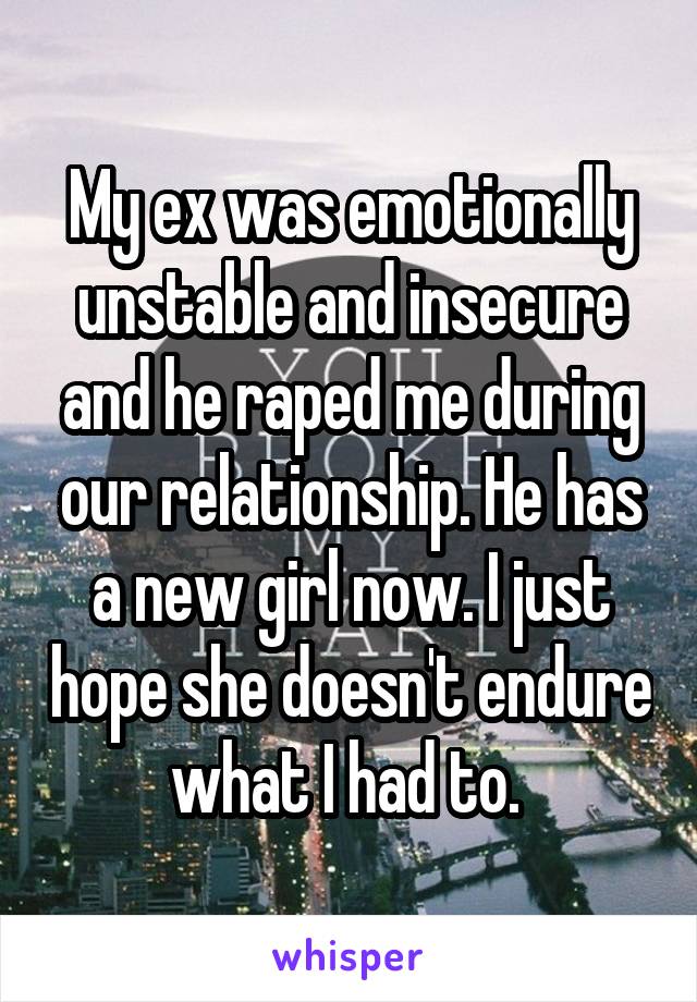 My ex was emotionally unstable and insecure and he raped me during our relationship. He has a new girl now. I just hope she doesn't endure what I had to. 