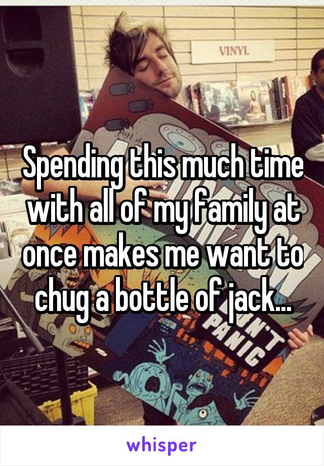 Spending this much time with all of my family at once makes me want to chug a bottle of jack...