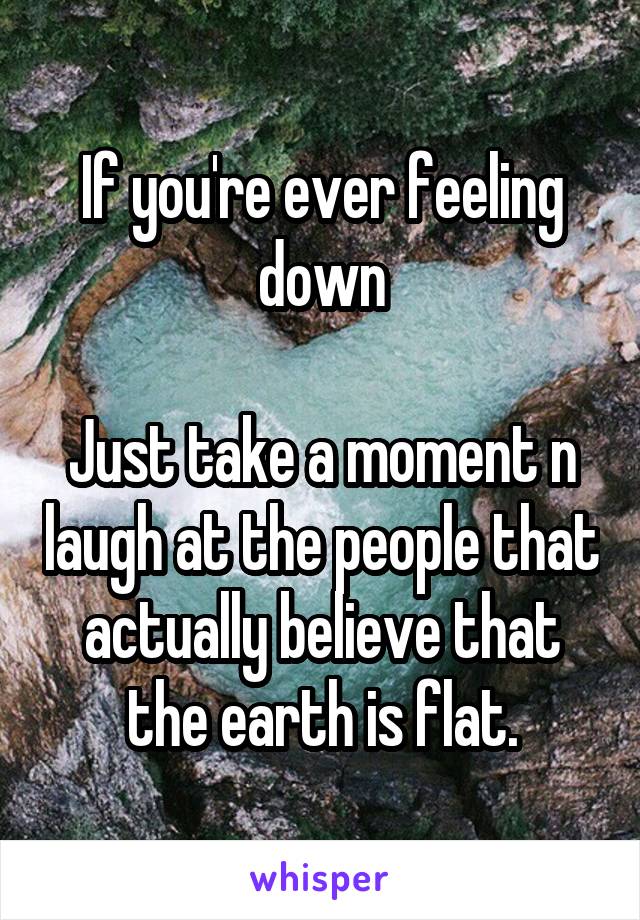 If you're ever feeling down

Just take a moment n laugh at the people that actually believe that the earth is flat.