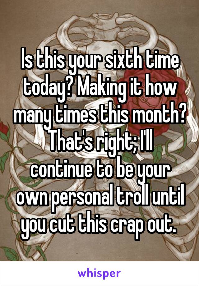 Is this your sixth time today? Making it how many times this month?
That's right; I'll continue to be your own personal troll until you cut this crap out. 