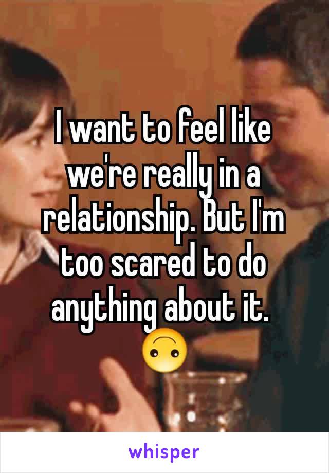 I want to feel like we're really in a relationship. But I'm too scared to do anything about it. 
🙃