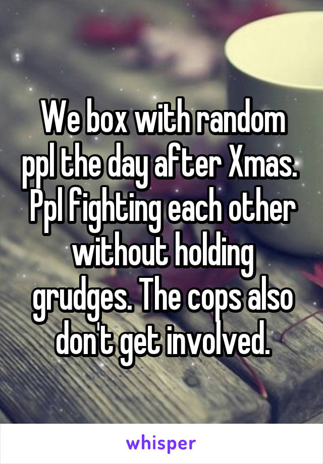 We box with random ppl the day after Xmas. 
Ppl fighting each other without holding grudges. The cops also don't get involved.