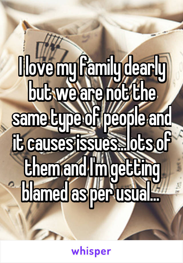 I love my family dearly but we are not the same type of people and it causes issues...lots of them and I'm getting blamed as per usual... 