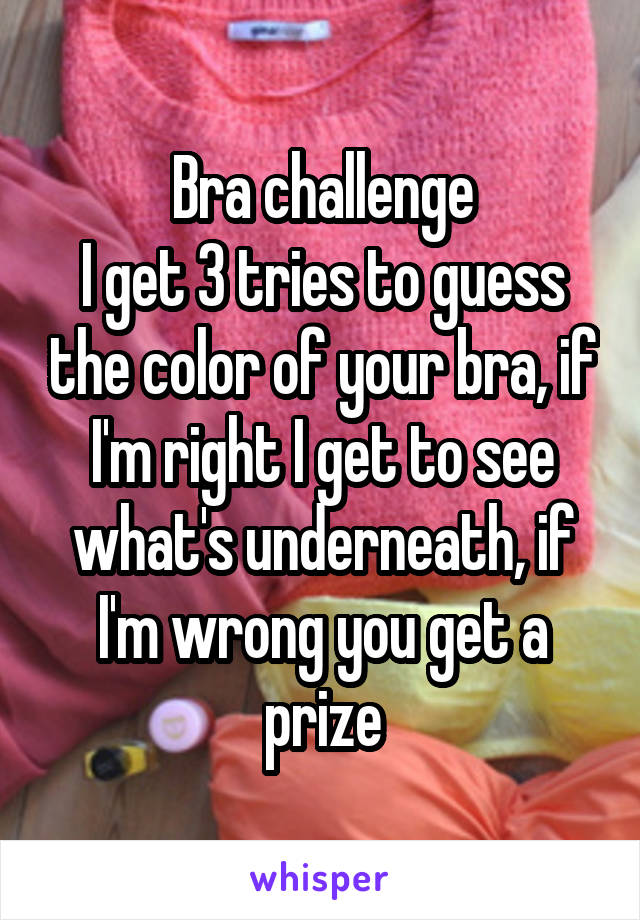 Bra challenge
I get 3 tries to guess the color of your bra, if I'm right I get to see what's underneath, if I'm wrong you get a prize