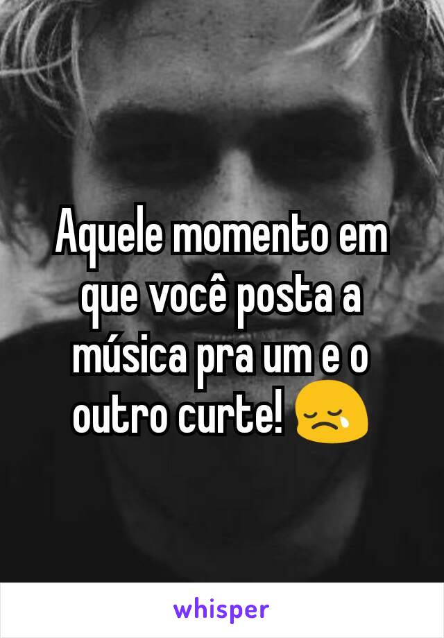 Aquele momento em que você posta a música pra um e o outro curte! 😢