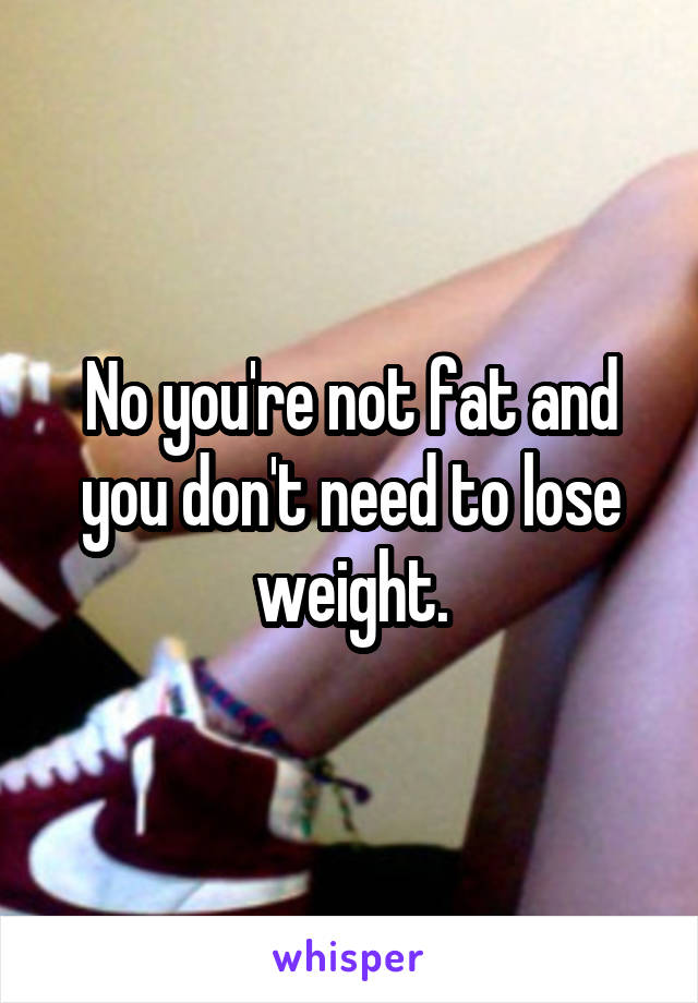 No you're not fat and you don't need to lose weight.