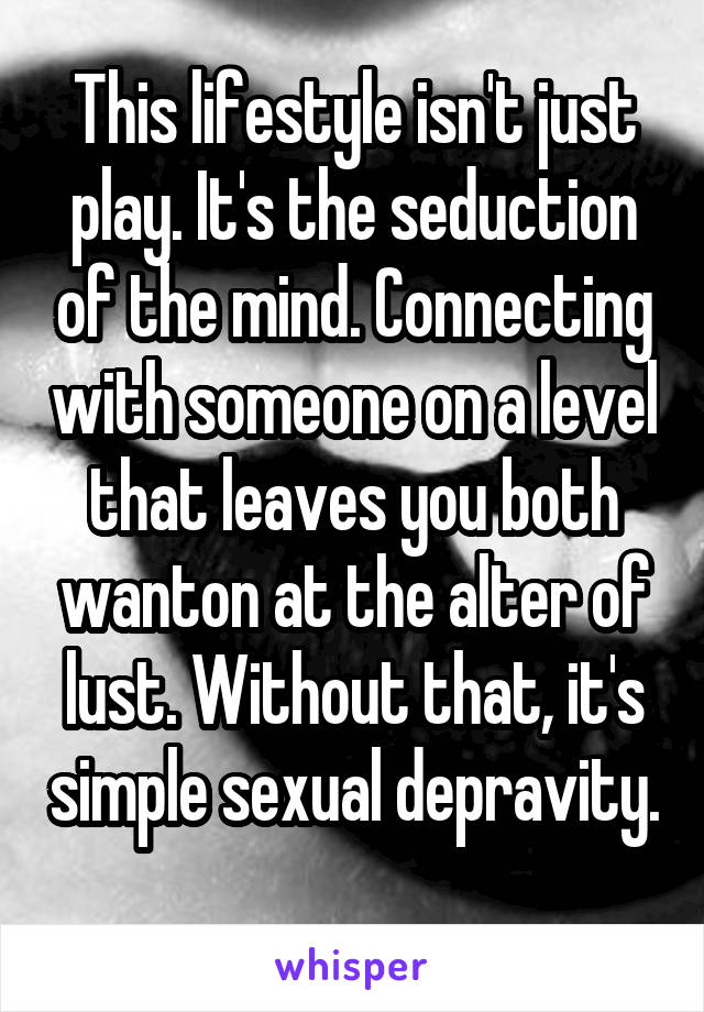 This lifestyle isn't just play. It's the seduction of the mind. Connecting with someone on a level that leaves you both wanton at the alter of lust. Without that, it's simple sexual depravity. 