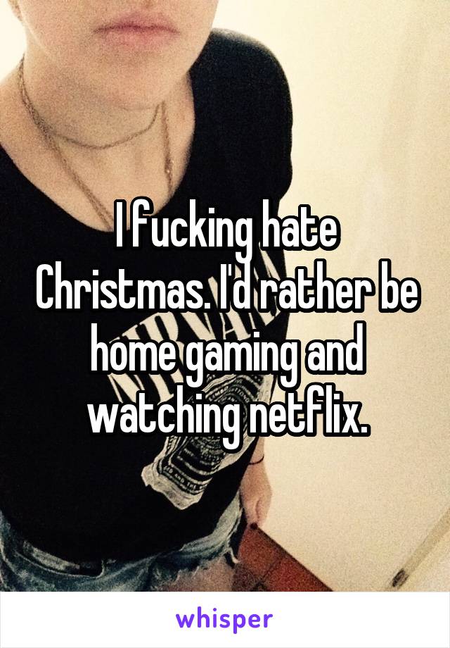 I fucking hate Christmas. I'd rather be home gaming and watching netflix.