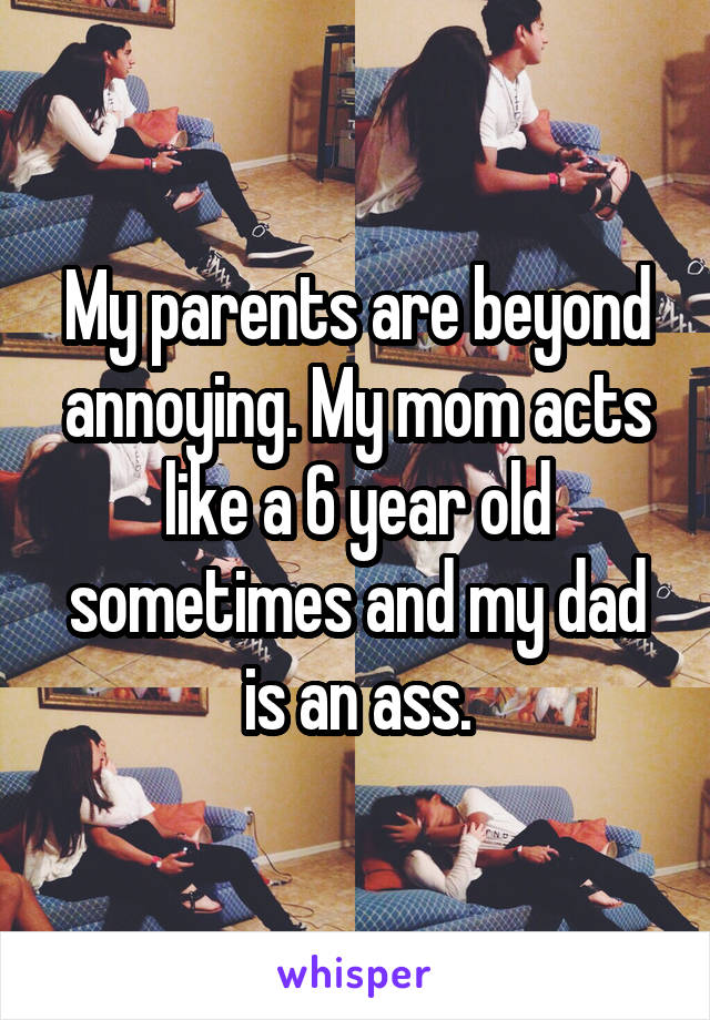 My parents are beyond annoying. My mom acts like a 6 year old sometimes and my dad is an ass.