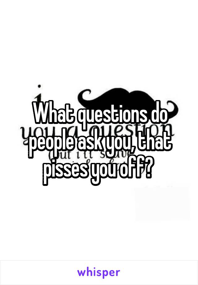 What questions do people ask you, that pisses you off? 