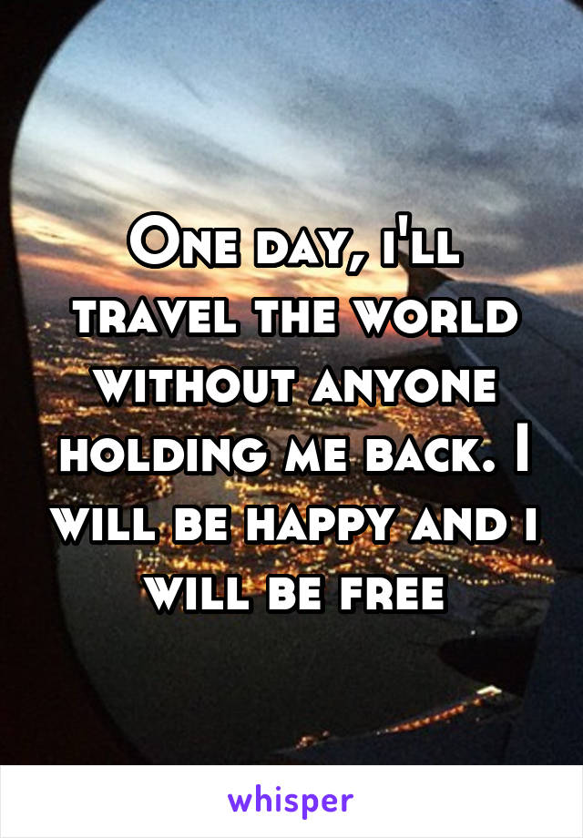 One day, i'll travel the world without anyone holding me back. I will be happy and i will be free