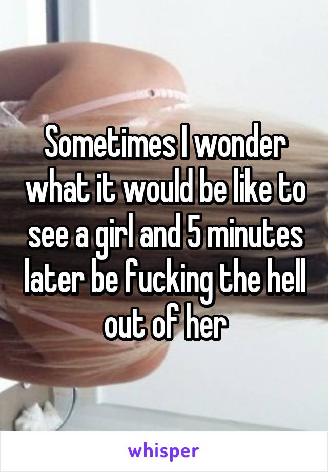 Sometimes I wonder what it would be like to see a girl and 5 minutes later be fucking the hell out of her