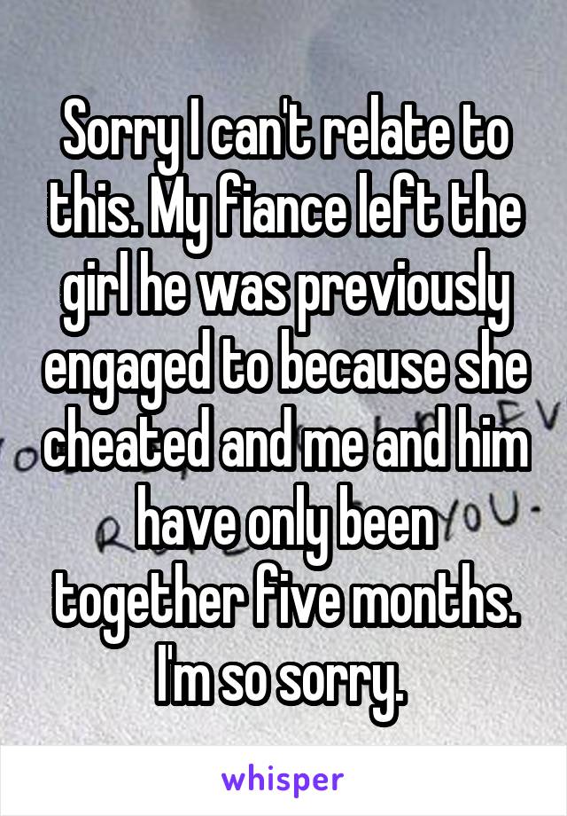 Sorry I can't relate to this. My fiance left the girl he was previously engaged to because she cheated and me and him have only been together five months. I'm so sorry. 