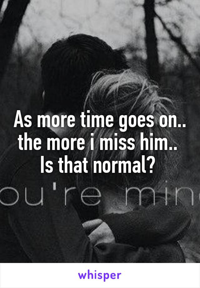 As more time goes on.. the more i miss him.. 
Is that normal? 