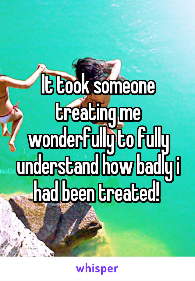 It took someone treating me wonderfully to fully understand how badly i had been treated! 