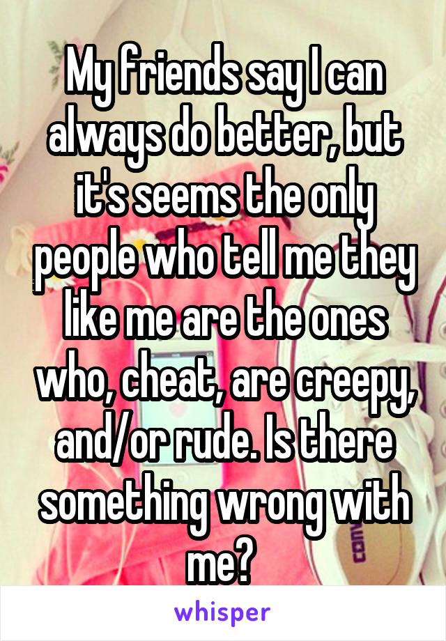 My friends say I can always do better, but it's seems the only people who tell me they like me are the ones who, cheat, are creepy, and/or rude. Is there something wrong with me? 