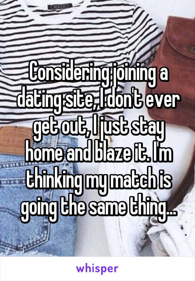 Considering joining a dating site, I don't ever get out, I just stay home and blaze it. I'm thinking my match is going the same thing...