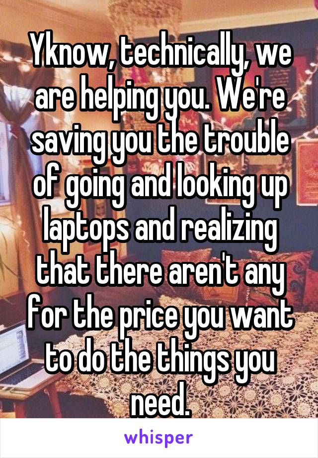 Yknow, technically, we are helping you. We're saving you the trouble of going and looking up laptops and realizing that there aren't any for the price you want to do the things you need.