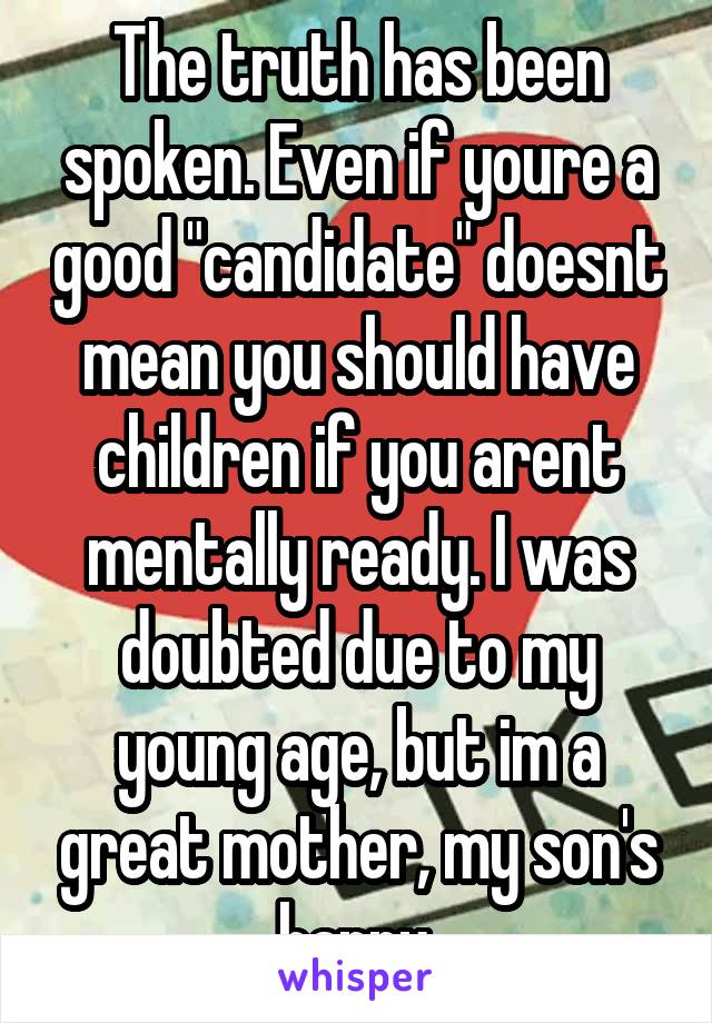 The truth has been spoken. Even if youre a good "candidate" doesnt mean you should have children if you arent mentally ready. I was doubted due to my young age, but im a great mother, my son's happy.