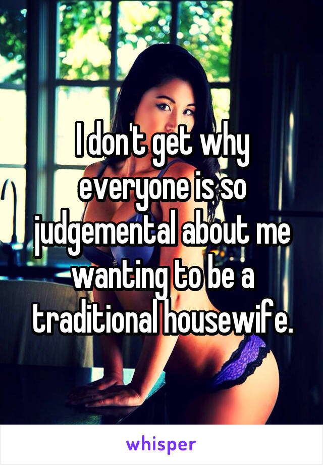 I don't get why everyone is so judgemental about me wanting to be a traditional housewife.