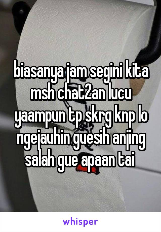 biasanya jam segini kita msh chat2an lucu yaampun tp skrg knp lo ngejauhin guesih anjing salah gue apaan tai 