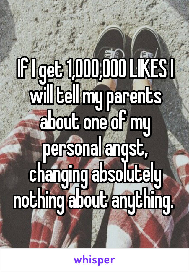 If I get 1,000,000 LIKES I will tell my parents about one of my personal angst, changing absolutely nothing about anything. 