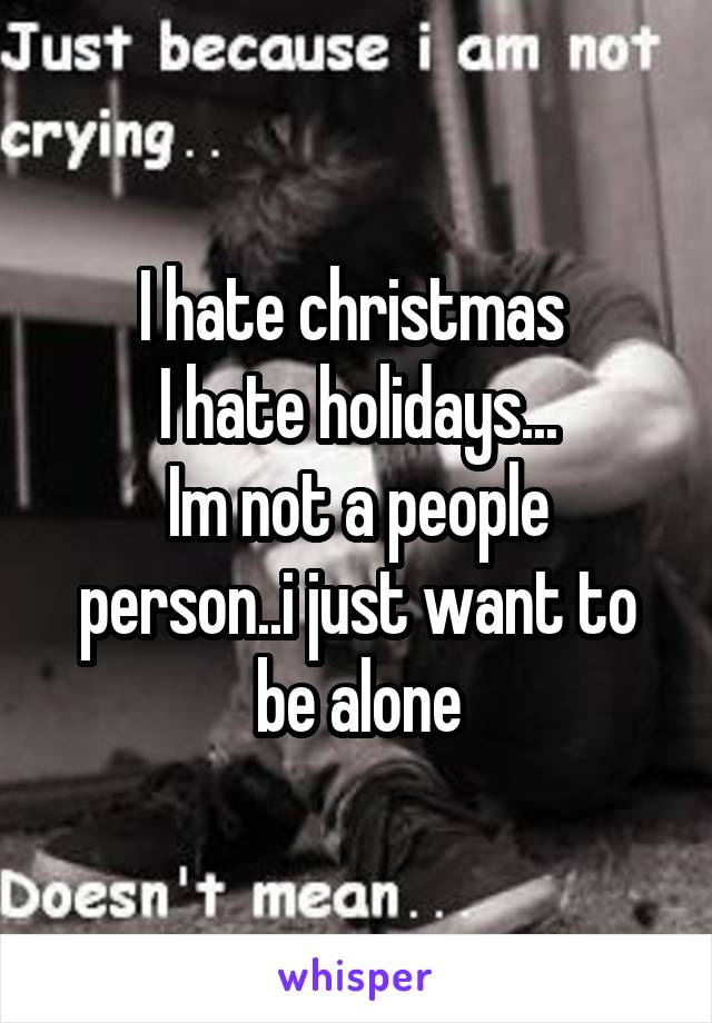 I hate christmas 
I hate holidays...
Im not a people person..i just want to be alone