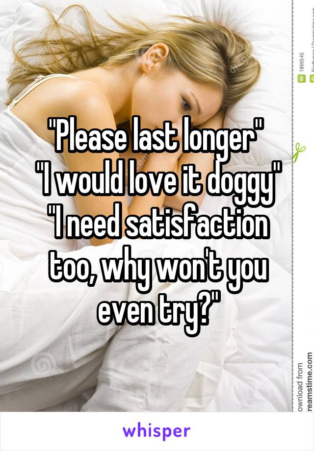 "Please last longer" 
"I would love it doggy"
"I need satisfaction too, why won't you even try?"