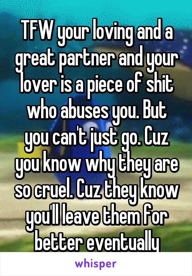 TFW your loving and a great partner and your lover is a piece of shit who abuses you. But you can't just go. Cuz you know why they are so cruel. Cuz they know you'll leave them for better eventually