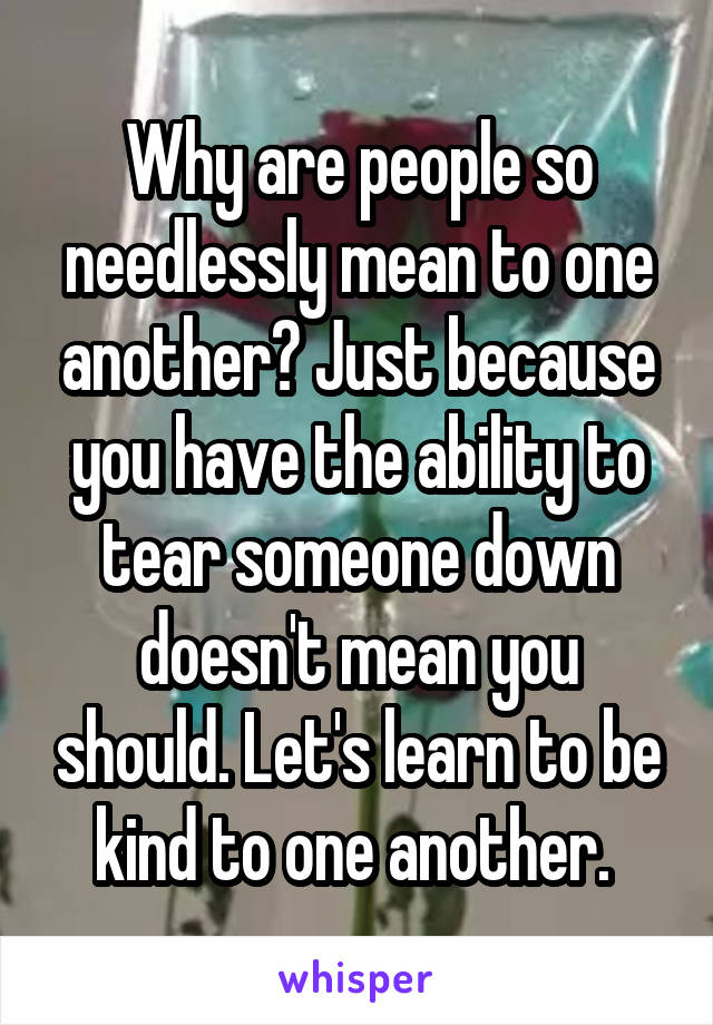 Why are people so needlessly mean to one another? Just because you have the ability to tear someone down doesn't mean you should. Let's learn to be kind to one another. 