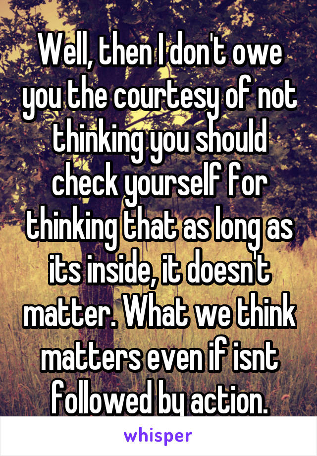 Well, then I don't owe you the courtesy of not thinking you should check yourself for thinking that as long as its inside, it doesn't matter. What we think matters even if isnt followed by action.