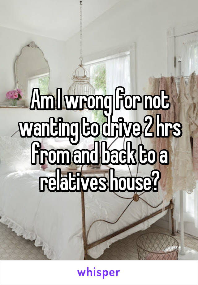 Am I wrong for not wanting to drive 2 hrs from and back to a relatives house?