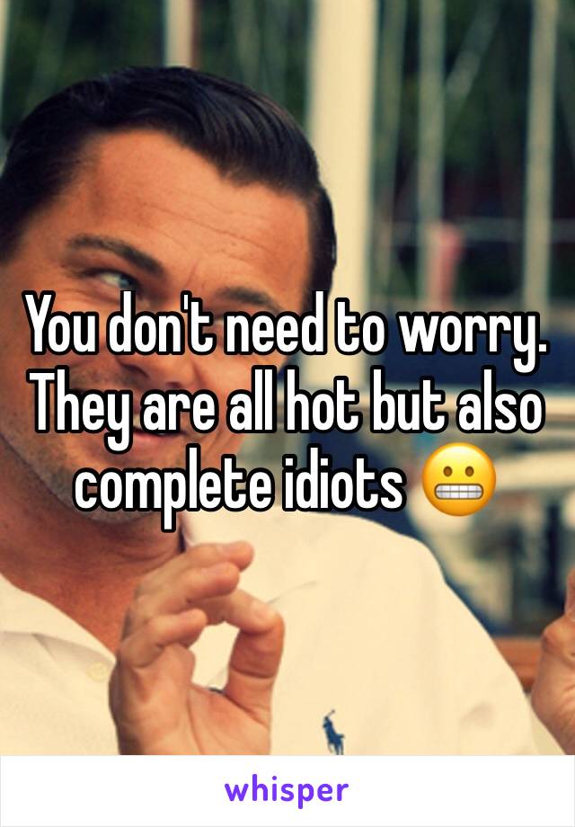 You don't need to worry. They are all hot but also complete idiots 😬