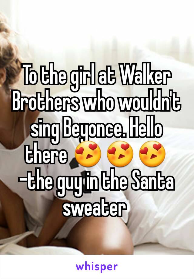 To the girl at Walker Brothers who wouldn't sing Beyonce. Hello there 😍😍😍
-the guy in the Santa sweater 