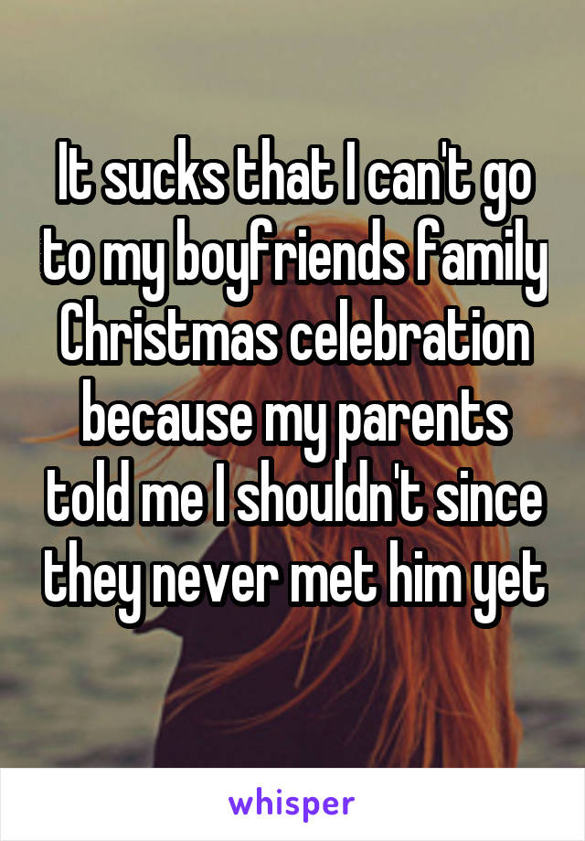 It sucks that I can't go to my boyfriends family Christmas celebration because my parents told me I shouldn't since they never met him yet  